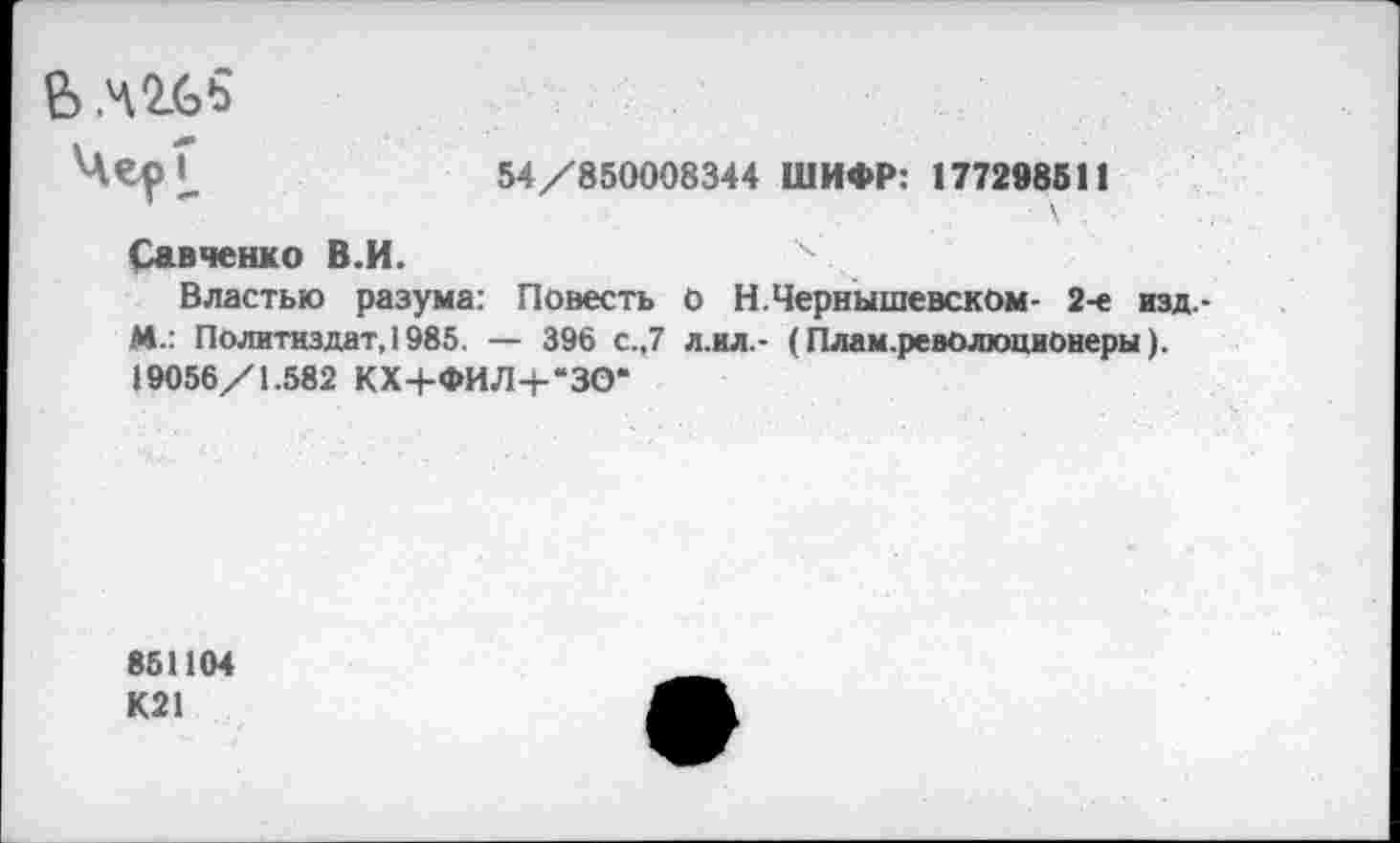 ﻿В
54/850008344 ШИФР: 177298511
Савченко В.И.
Властью разума: Повесть о Н.Чернышевском- 2-е изд. М.: Политиздат, 1985. — 396 с.,7 л.ил.- (План.революционеры). 19056/1.582 КХ+ФИЛ+“ЗО*
851104
К21